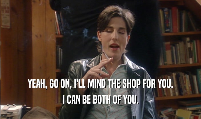 YEAH, GO ON, I'LL MIND THE SHOP FOR YOU.
 I CAN BE BOTH OF YOU.
 