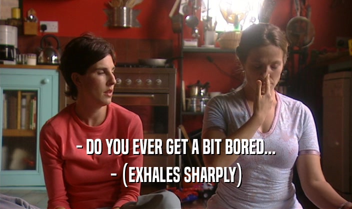 - DO YOU EVER GET A BIT BORED... - (EXHALES SHARPLY) 
