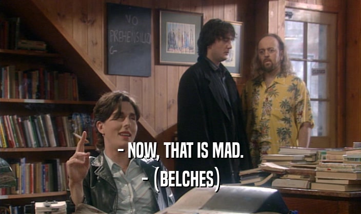 - NOW, THAT IS MAD. - (BELCHES) - (BELCHES)