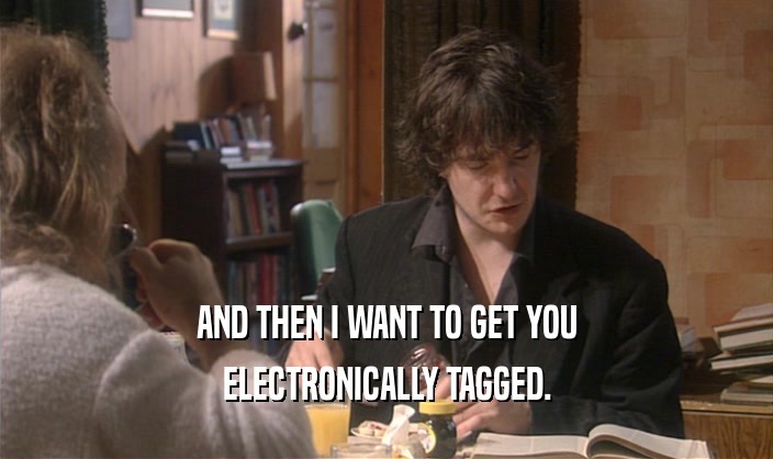 AND THEN I WANT TO GET YOU ELECTRONICALLY TAGGED. 