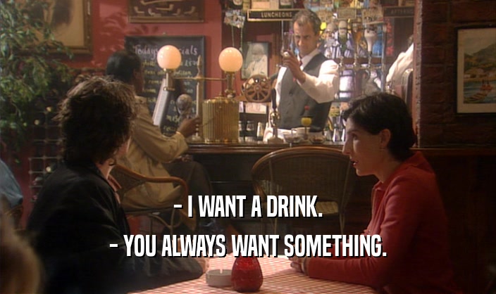 - I WANT A DRINK. - YOU ALWAYS WANT SOMETHING. 
