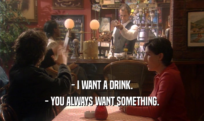 - I WANT A DRINK. - YOU ALWAYS WANT SOMETHING. 