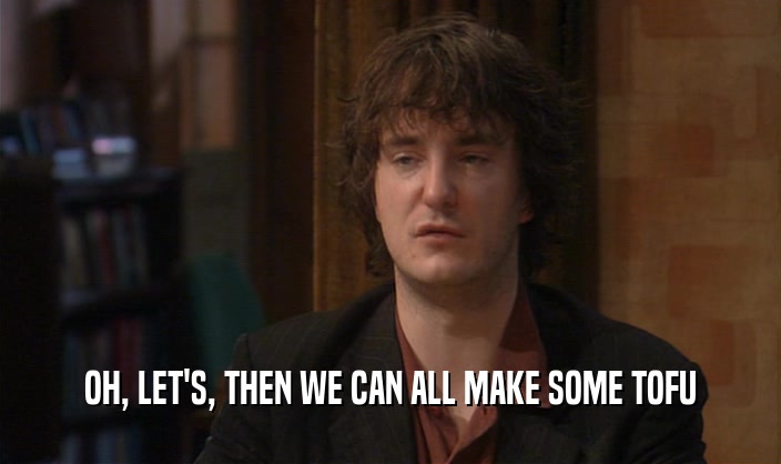 OH, LET'S, THEN WE CAN ALL MAKE SOME TOFU  