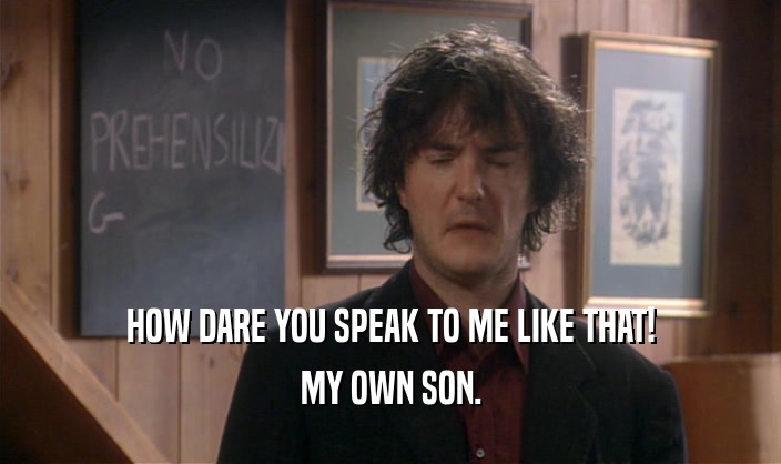 HOW DARE YOU SPEAK TO ME LIKE THAT! MY OWN SON. 