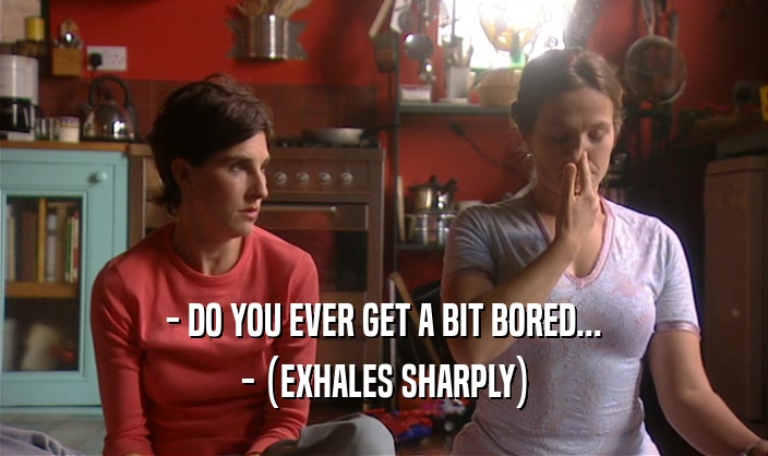 - DO YOU EVER GET A BIT BORED... - (EXHALES SHARPLY) 