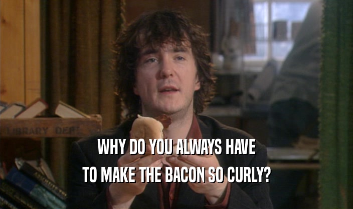 WHY DO YOU ALWAYS HAVE
 TO MAKE THE BACON SO CURLY?
 
