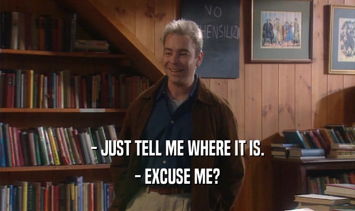 - JUST TELL ME WHERE IT IS. - EXCUSE ME? 