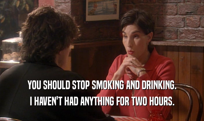 YOU SHOULD STOP SMOKING AND DRINKING. I HAVEN'T HAD ANYTHING FOR TWO HOURS. 