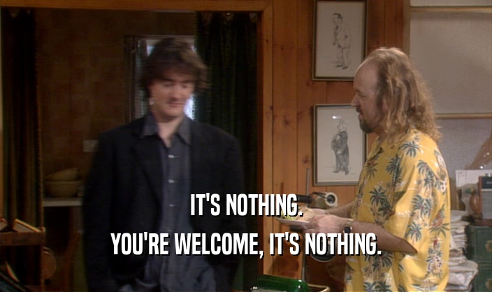 IT'S NOTHING. YOU'RE WELCOME, IT'S NOTHING. 