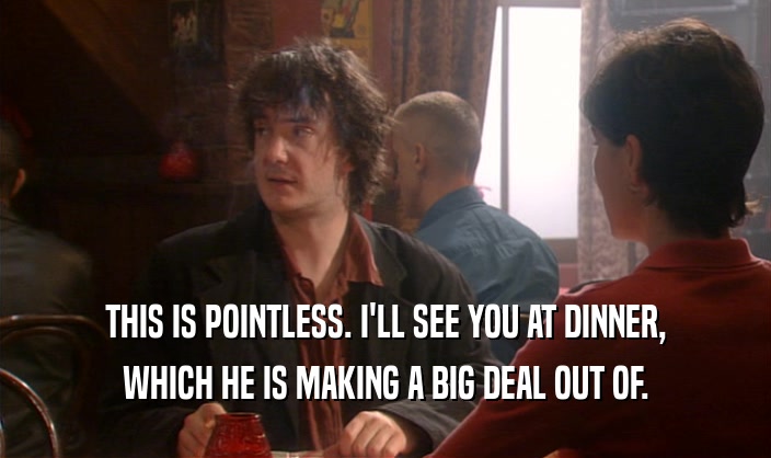 THIS IS POINTLESS. I'LL SEE YOU AT DINNER, WHICH HE IS MAKING A BIG DEAL OUT OF. 