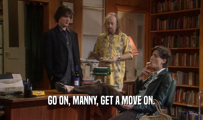 GO ON, MANNY, GET A MOVE ON.  