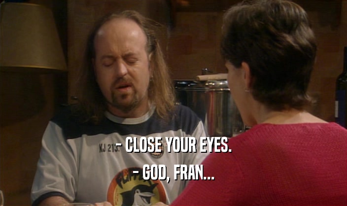 - CLOSE YOUR EYES. - GOD, FRAN... 