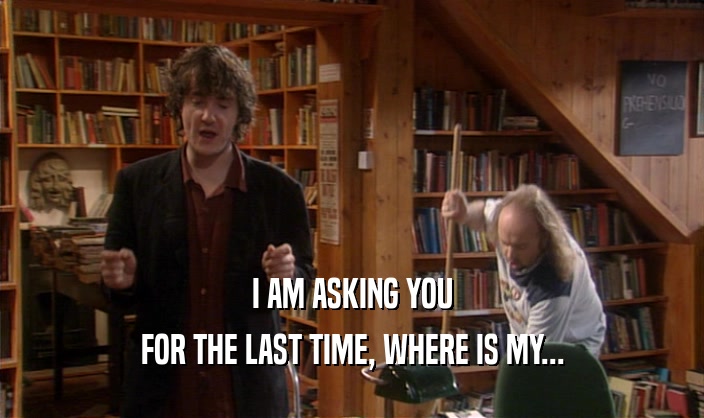 I AM ASKING YOU FOR THE LAST TIME, WHERE IS MY... 