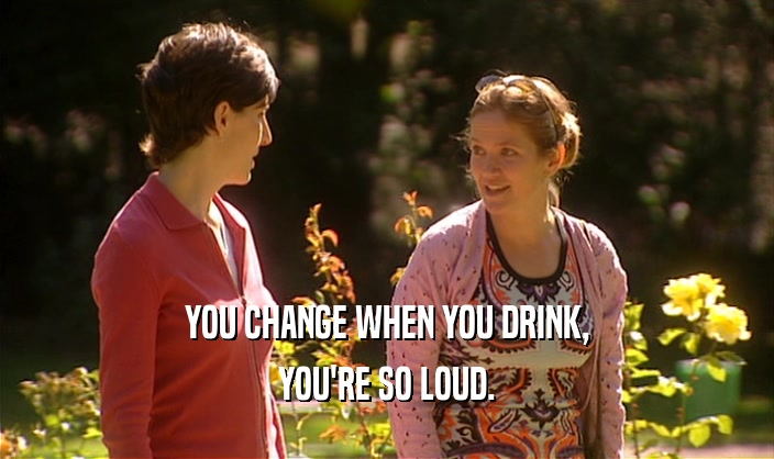 YOU CHANGE WHEN YOU DRINK,
 YOU'RE SO LOUD.
 