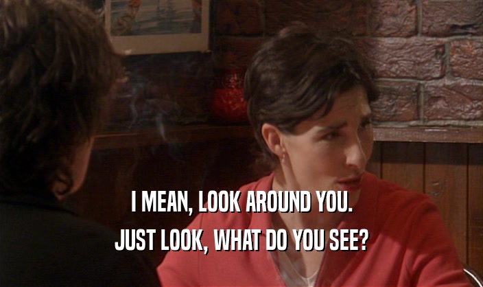 I MEAN, LOOK AROUND YOU. JUST LOOK, WHAT DO YOU SEE? 