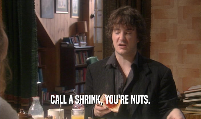 CALL A SHRINK, YOU'RE NUTS.  