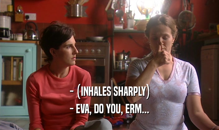 - (INHALES SHARPLY) - EVA, DO YOU, ERM... 