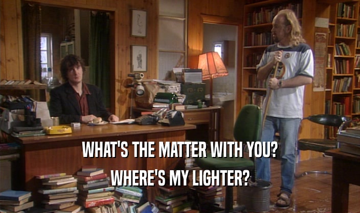 WHAT'S THE MATTER WITH YOU? WHERE'S MY LIGHTER? 