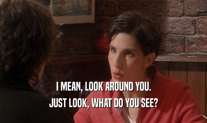 I MEAN, LOOK AROUND YOU. JUST LOOK, WHAT DO YOU SEE? 