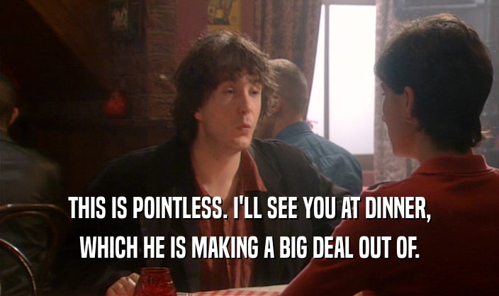 THIS IS POINTLESS. I'LL SEE YOU AT DINNER, WHICH HE IS MAKING A BIG DEAL OUT OF. 