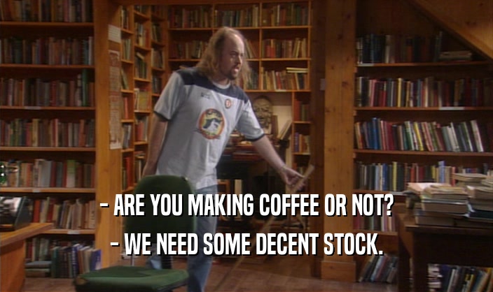 - ARE YOU MAKING COFFEE OR NOT?
 - WE NEED SOME DECENT STOCK.
 