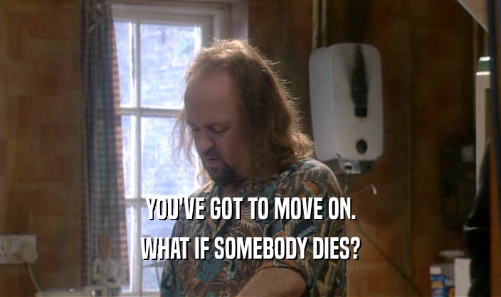 YOU'VE GOT TO MOVE ON. WHAT IF SOMEBODY DIES? 