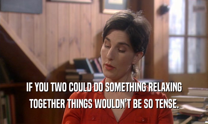 IF YOU TWO COULD DO SOMETHING RELAXING TOGETHER THINGS WOULDN'T BE SO TENSE. 