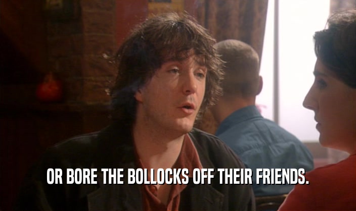 OR BORE THE BOLLOCKS OFF THEIR FRIENDS.  