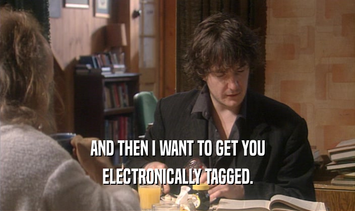 AND THEN I WANT TO GET YOU ELECTRONICALLY TAGGED. 