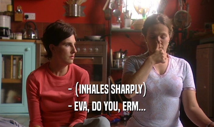 - (INHALES SHARPLY) - EVA, DO YOU, ERM... 