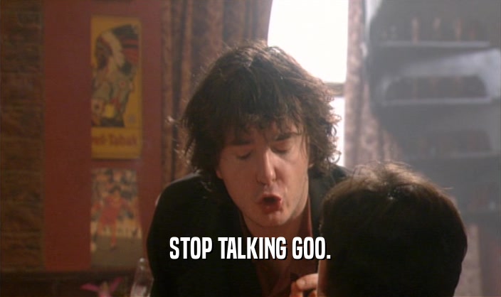 STOP TALKING GOO.
  
