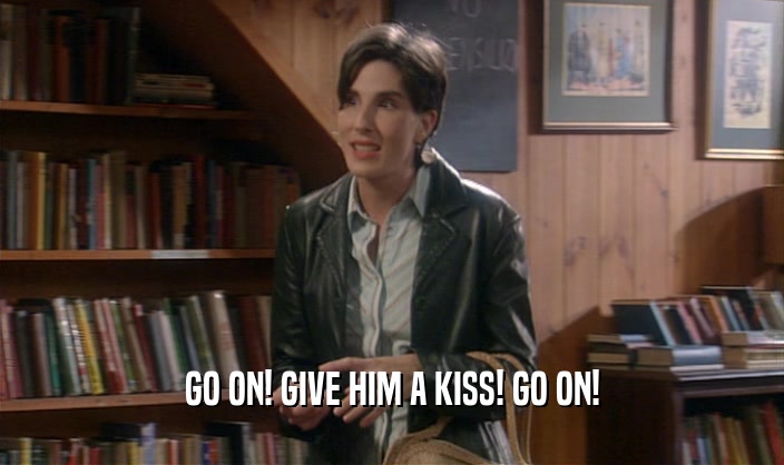 GO ON! GIVE HIM A KISS! GO ON!  