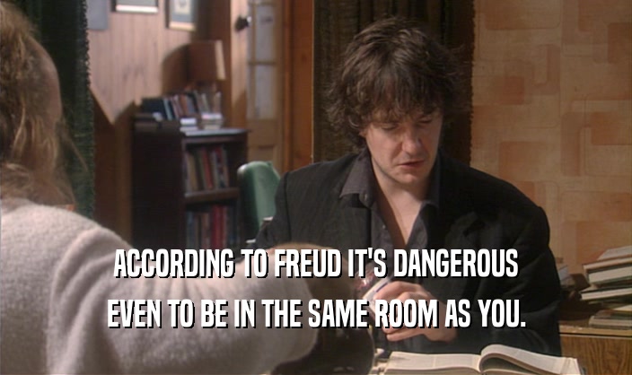 ACCORDING TO FREUD IT'S DANGEROUS
 EVEN TO BE IN THE SAME ROOM AS YOU.
 