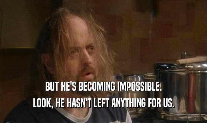BUT HE'S BECOMING IMPOSSIBLE. LOOK, HE HASN'T LEFT ANYTHING FOR US. 