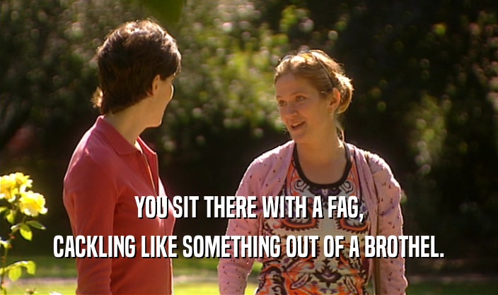 YOU SIT THERE WITH A FAG, CACKLING LIKE SOMETHING OUT OF A BROTHEL. 