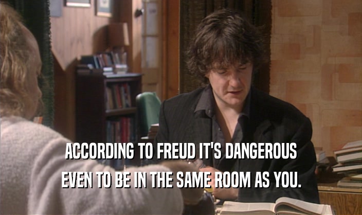 ACCORDING TO FREUD IT'S DANGEROUS
 EVEN TO BE IN THE SAME ROOM AS YOU.
 