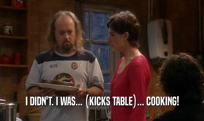 I DIDN'T. I WAS... (KICKS TABLE)... COOKING!
  