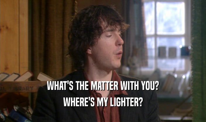 WHAT'S THE MATTER WITH YOU? WHERE'S MY LIGHTER? 
