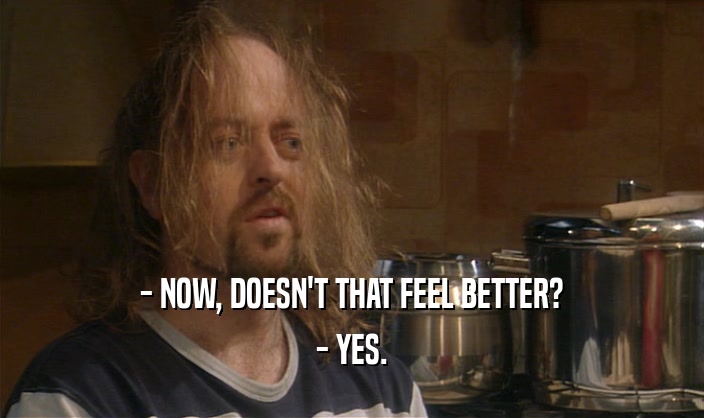 - NOW, DOESN'T THAT FEEL BETTER? - YES. 