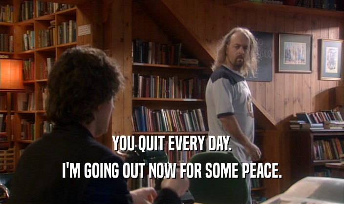 YOU QUIT EVERY DAY.
 I'M GOING OUT NOW FOR SOME PEACE.
 