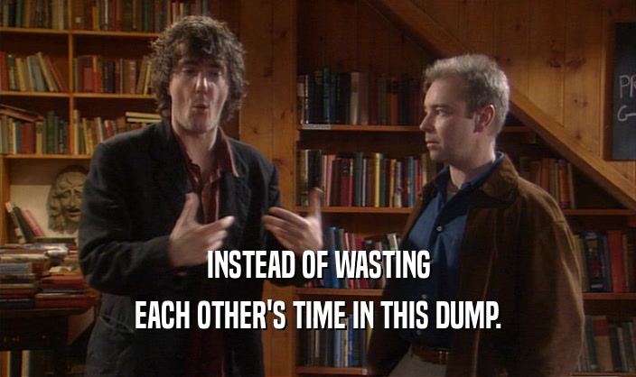 INSTEAD OF WASTING EACH OTHER'S TIME IN THIS DUMP. 