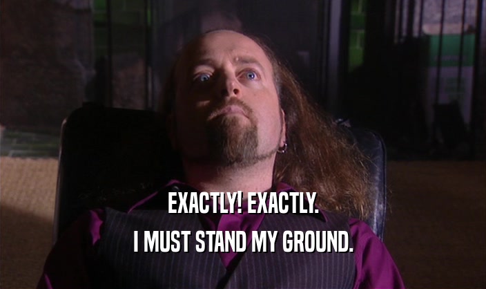 EXACTLY! EXACTLY. I MUST STAND MY GROUND. 