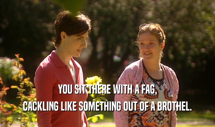 YOU SIT THERE WITH A FAG, CACKLING LIKE SOMETHING OUT OF A BROTHEL. 