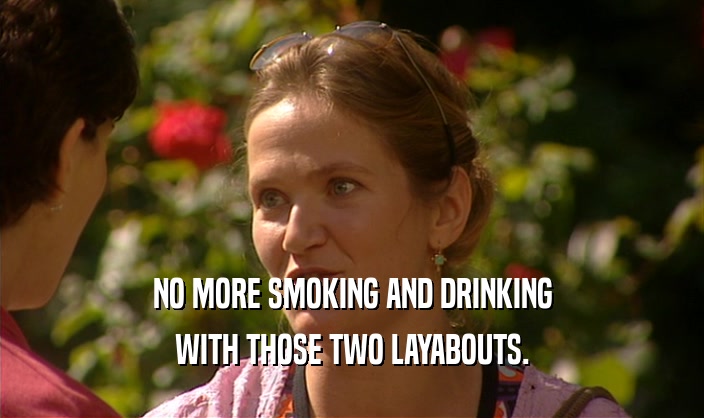 NO MORE SMOKING AND DRINKING WITH THOSE TWO LAYABOUTS. 