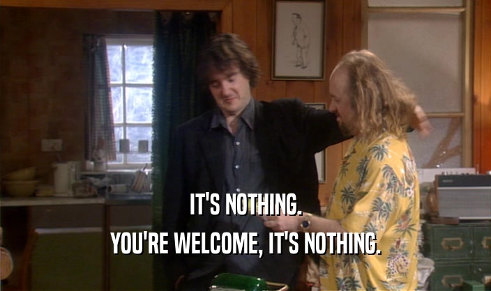IT'S NOTHING. YOU'RE WELCOME, IT'S NOTHING. 