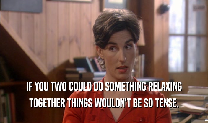 IF YOU TWO COULD DO SOMETHING RELAXING TOGETHER THINGS WOULDN'T BE SO TENSE. 