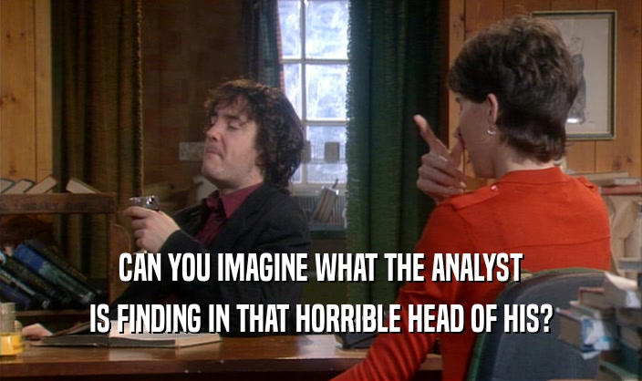 CAN YOU IMAGINE WHAT THE ANALYST IS FINDING IN THAT HORRIBLE HEAD OF HIS? 