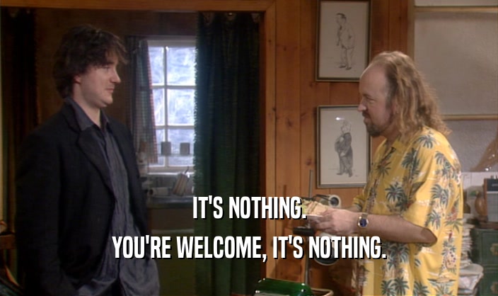 IT'S NOTHING. YOU'RE WELCOME, IT'S NOTHING. 