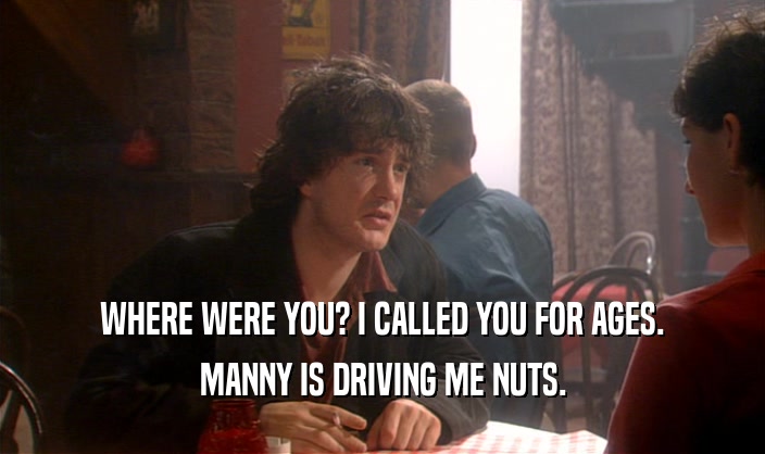 WHERE WERE YOU? I CALLED YOU FOR AGES.
 MANNY IS DRIVING ME NUTS.
 
