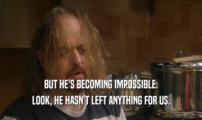 BUT HE'S BECOMING IMPOSSIBLE. LOOK, HE HASN'T LEFT ANYTHING FOR US. 